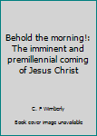 Unknown Binding Behold the morning!: The imminent and premillennial coming of Jesus Christ Book