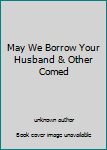 May We Borrow Your Husband & Other Comed