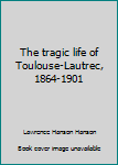 The tragic life of Toulouse-Lautrec, 1864-1901