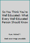 Paperback So You Think You're Well Educated: What Every Well-Educated Person Should Know Book
