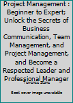 Project Management: Beginner to Expert; Unlock the Secrets of Business Communication, Team Management, and Project Management, and Become a Respected Leader and Professional Manager