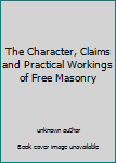 The Character, Claims and Practical Workings of Free Masonry