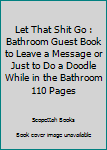Let That Shit Go : Bathroom Guest Book to Leave a Message or Just to Do a Doodle While in the Bathroom 110 Pages