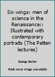 Six wings: men of science in the Renaissance;: Illustrated with contemporary portraits (The Patten lectures)
