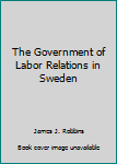 Hardcover The Government of Labor Relations in Sweden Book