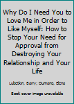 Hardcover Why Do I Need You to Love Me in Order to Like Myself: How to Stop Your Need for Approval from Destroying Your Relationship and Your Life Book