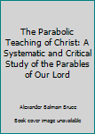 The Parabolic Teaching of Christ: A Systematic and Critical Study of the Parables of Our Lord