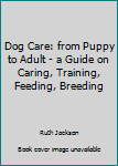 Dog Care: From Puppy To Adult - A Guide On Caring, Training, Feeding, Breeding