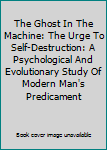 The Ghost In The Machine: The Urge To Self-Destruction: A Psychological And Evolutionary Study Of Modern Man's Predicament