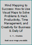 Mind Mapping to Success: How to Use Visual Maps to Solve Problems & Hack Productivity, Time Management, and Creativity for Business & Daily Life