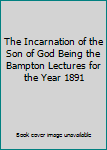 The Incarnation of the Son of God Being the Bampton Lectures for the Year 1891
