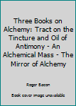 Three Books on Alchemy: Tract on the Tincture and Oil of Antimony - An Alchemical Mass - The Mirror of Alchemy