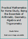 Hardcover Practical Mathematics for Home Study, Being the Essentials of Arithmetic, Geometry, Algebra and Trigonometry Book