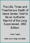 The Life, Times and Treacherous Death of Jesse James; Said to Be an Authentic Reprint of the Long Suppressed, 1882 Edition