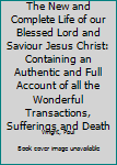 The New and Complete Life of our Blessed Lord and Saviour Jesus Christ: Containing an Authentic and Full Account of all the Wonderful Transactions, Sufferings and Death
