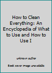 Unknown Binding How to Clean Everything: An Encyclopedia of What to Use and How to Use I Book