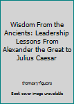 Hardcover Wisdom From the Ancients: Leadership Lessons From Alexander the Great to Julius Caesar Book