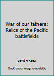 Hardcover War of our fathers: Relics of the Pacific battlefields Book