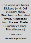 The works of Charles Dickens (v. 4. Old curiosity shop. Sketches by Boz. Hard times. A message from the sea. Master Humphrey's clock. Miscellaneous)