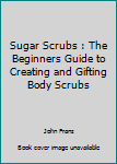 Sugar Scrubs: The Beginners Guide to Creating and Gifting Body Scrubs (Amazing Homemade Gift Ideas For Every Occassion)
