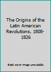 The Origins of the Latin American Revolutions, 1808-1826