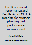 Unknown Binding The Government Performance and Results Act of 1993: A mandate for strategic planning and performance measurement Book