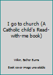 Unknown Binding I go to church (A Catholic child's Read-with-me book) Book