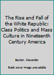 Hardcover The Rise and Fall of the White Republic: Class Politics and Mass Culture in Nineteenth Century America Book