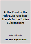 At the Court of the Fish-Eyed Goddess: Travels In the Indian Subcontinent