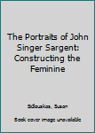 Hardcover The Portraits of John Singer Sargent: Constructing the Feminine Book