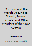 Our Sun and the Worlds Around it, Planets, Moons, Comets, and Other Wonders of the Solar System
