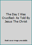 Paperback The Day I Was Crucified: As Told By Jesus The Christ Book