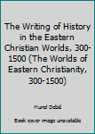 The Writing of History in the Eastern Christian Worlds, 300-1500