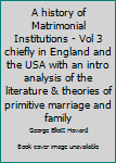 A history of Matrimonial Institutions - Vol 3 chiefly in England and the USA with an intro analysis of the literature & theories of primitive marriage and family