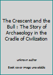 Unknown Binding The Crescent and the Bull : The Story of Archaeology in the Cradle of Civilization Book