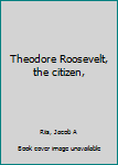 Theodore Roosevelt, the citizen,