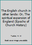 The English church in other lands: Or, The spiritual expansion of England (Epochs of Church History)
