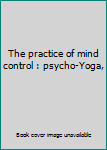 Unknown Binding The practice of mind control : psycho-Yoga, Book