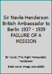 Sir Nevile Henderson British Ambassador to Berlin 1937 - 1939 FAILURE OF A MISSION