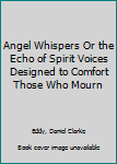 Angel Whispers Or the Echo of Spirit Voices Designed to Comfort Those Who Mourn