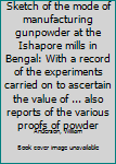 Sketch of the mode of manufacturing gunpowder at the Ishapore mills in Bengal: With a record of the experiments carried on to ascertain the value of ... also reports of the various proofs of powder