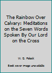 Unknown Binding The Rainbow Over Calvary: Meditations on the Seven Words Spoken By Our Lord on the Cross Book