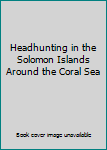 Headhunting in the Solomon Islands Around the Coral Sea