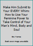 Paperback Make Him Submit to Your EVERY Whim: How to Use Your Feminine Power to Take Control of Your Man's Mind, Body and Soul Book