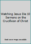 Hardcover Watching Jesus Die 10 Sermons on the Crucifixion of Christ Book