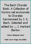 The Bach Chorale Book. A Collection of Hymns set exclusively to Chorales harmonised by J. S. Bach. Selected and edited by ... J. Herbert Barlow