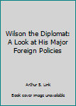 Unknown Binding Wilson the Diplomat: A Look at His Major Foreign Policies Book