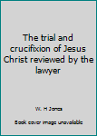 The trial and crucifixion of Jesus Christ reviewed by the lawyer