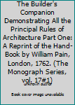 The Builder's Companion Demonstrating All the Principal Rules of Architecture Part One: A Reprint of the Hand-Book by William Pain, London, 1762.