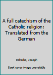 A full catechism of the Catholic religion: Translated from the German